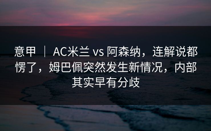 意甲 ｜ AC米兰 vs 阿森纳，连解说都愣了，姆巴佩突然发生新情况，内部其实早有分歧