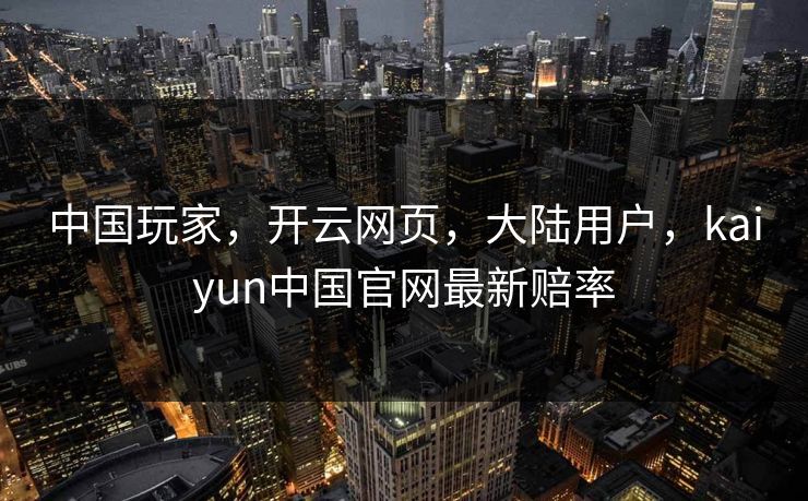 中国玩家，开云网页，大陆用户，kaiyun中国官网最新赔率