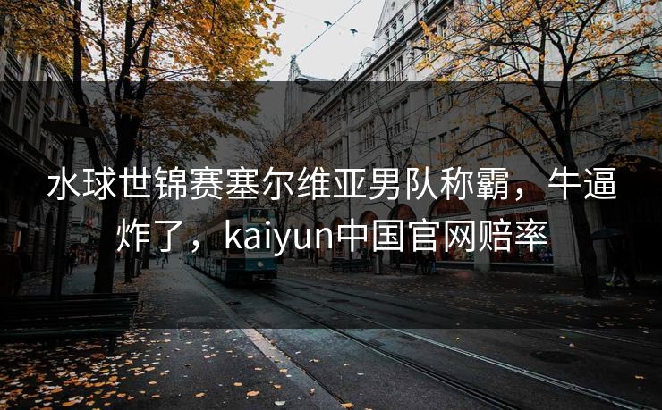 水球世锦赛塞尔维亚男队称霸，牛逼炸了，kaiyun中国官网赔率