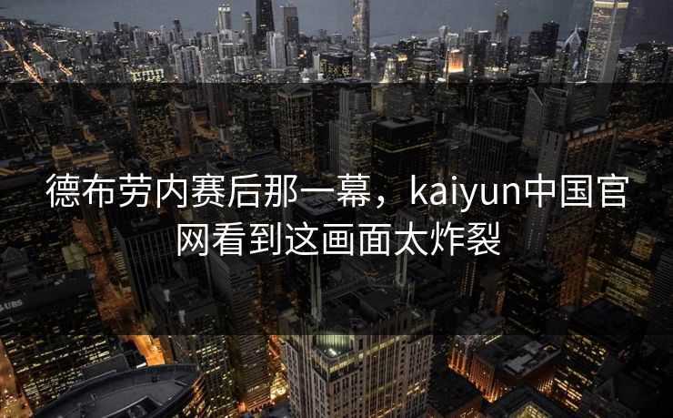 德布劳内赛后那一幕，kaiyun中国官网看到这画面太炸裂