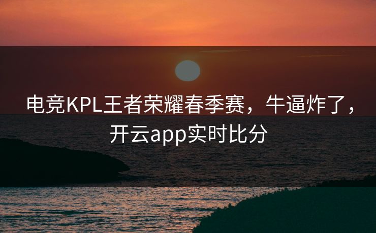 电竞KPL王者荣耀春季赛，牛逼炸了，开云app实时比分