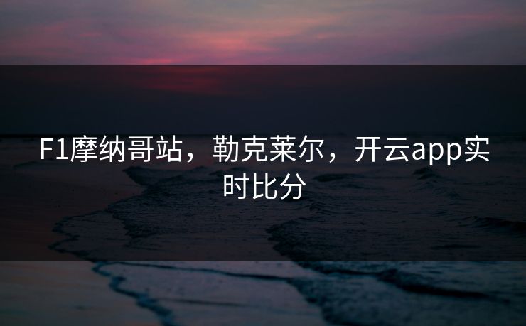 F1摩纳哥站，勒克莱尔，开云app实时比分