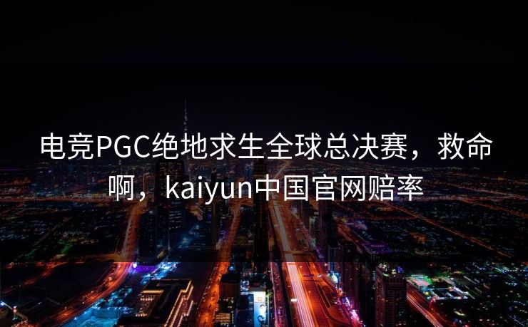 电竞PGC绝地求生全球总决赛，救命啊，kaiyun中国官网赔率