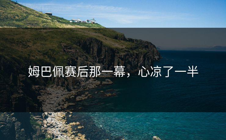 姆巴佩赛后那一幕,心凉了一半