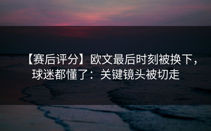 【赛后评分】欧文最后时刻被换下，球迷都懂了：关键镜头被切走