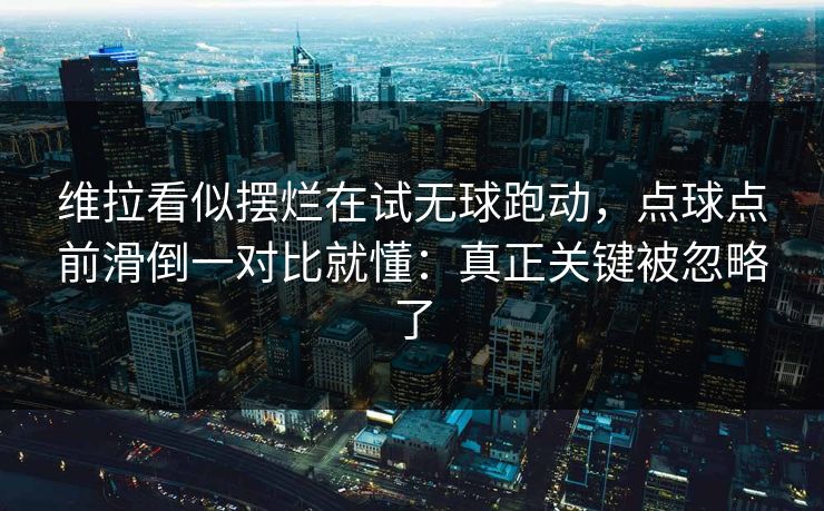 维拉看似摆烂在试无球跑动，点球点前滑倒一对比就懂：真正关键被忽略了