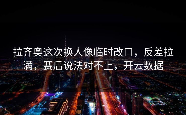 拉齐奥这次换人像临时改口，反差拉满，赛后说法对不上，开云数据