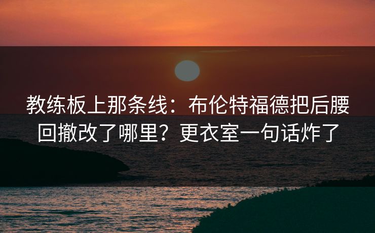 教练板上那条线：布伦特福德把后腰回撤改了哪里？更衣室一句话炸了