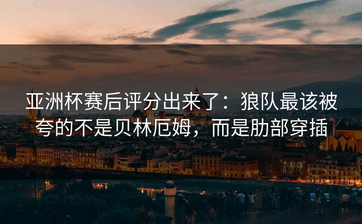 亚洲杯赛后评分出来了：狼队最该被夸的不是贝林厄姆，而是肋部穿插
